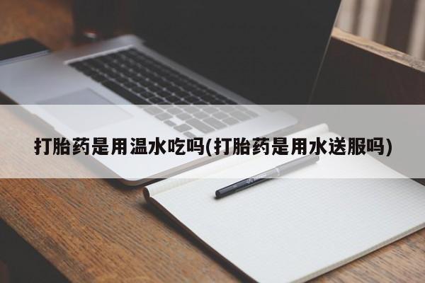 私人卖打胎药微信号打胎药是用温水吃吗(打胎药是用水送服吗)