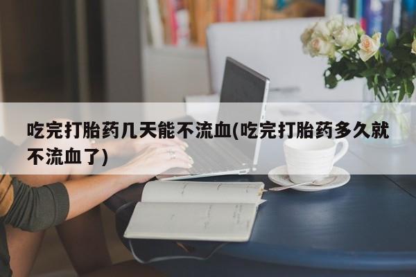 私人卖打胎药微信号吃完打胎药几天能不流血(吃完打胎药多久就不流血了)