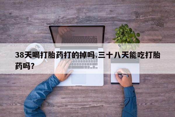 私人卖打胎药微信号38天喝打胎药打的掉吗.三十八天能吃打胎药吗？