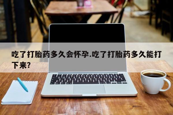 私人卖打胎药微信号吃了打胎药多久会怀孕.吃了打胎药多久能打下来？