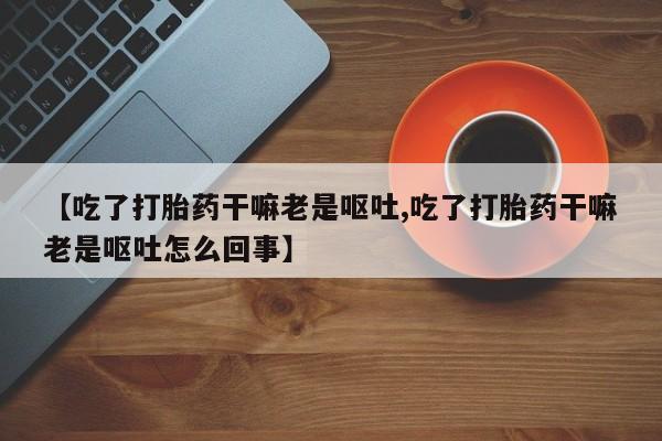 私人卖打胎药微信号【吃了打胎药干嘛老是呕吐,吃了打胎药干嘛老是呕吐怎么回事】