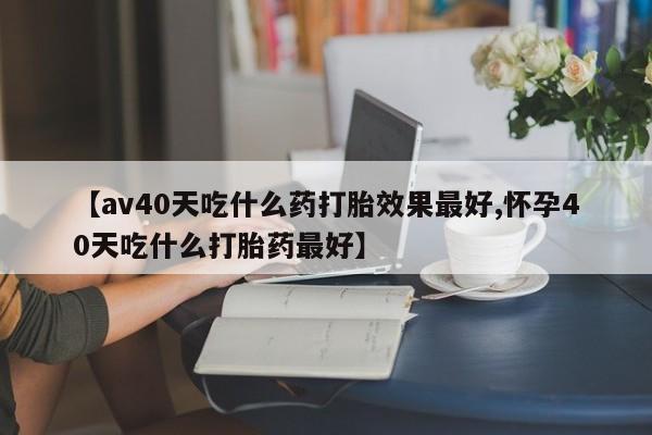 私人卖打胎药微信号【av40天吃什么药打胎效果最好,怀孕40天吃什么打胎药最好】