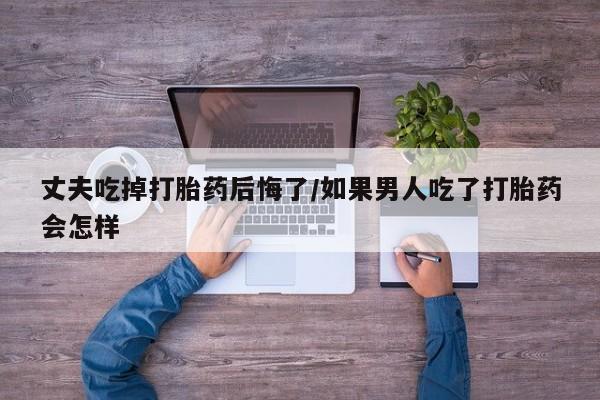 私人卖打胎药微信号丈夫吃掉打胎药后悔了/如果男人吃了打胎药会怎样