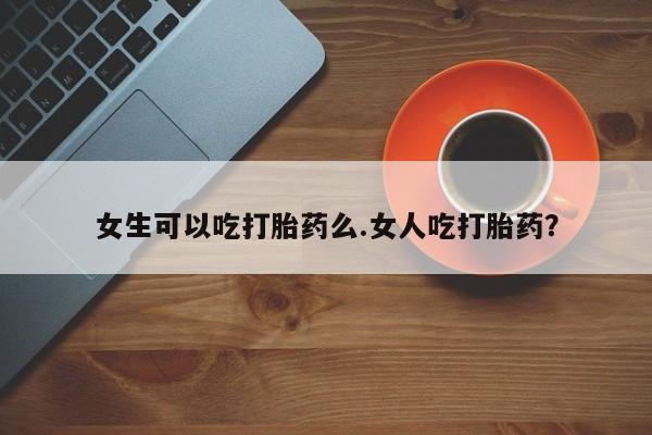 私人卖打胎药微信号女生可以吃打胎药么.女人吃打胎药？