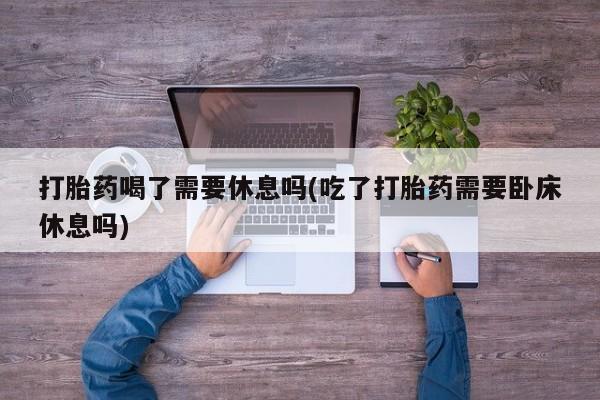 私人卖打胎药微信号打胎药喝了需要休息吗(吃了打胎药需要卧床休息吗)