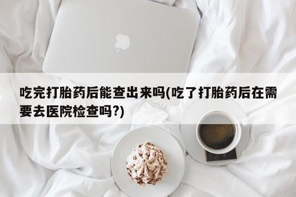 私人卖打胎药微信号吃完打胎药后能查出来吗(吃了打胎药后在需要去医院检查吗?)