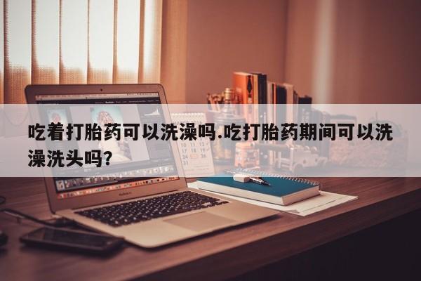 私人卖打胎药微信号吃着打胎药可以洗澡吗.吃打胎药期间可以洗澡洗头吗？
