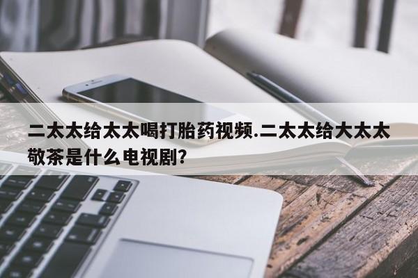 私人卖打胎药微信号二太太给太太喝打胎药视频.二太太给大太太敬茶是什么电视剧？