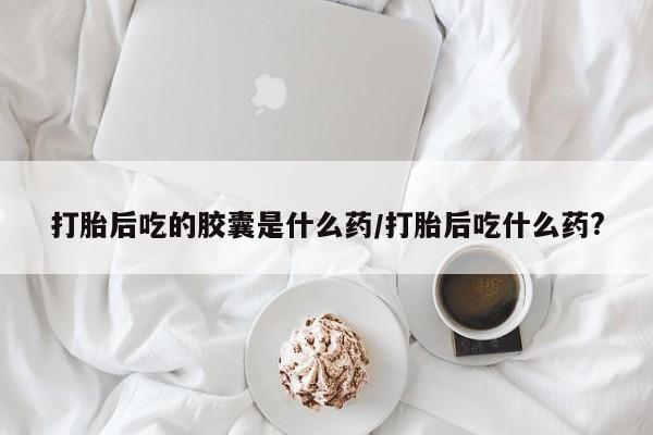 私人卖打胎药微信号打胎后吃的胶囊是什么药/打胎后吃什么药?