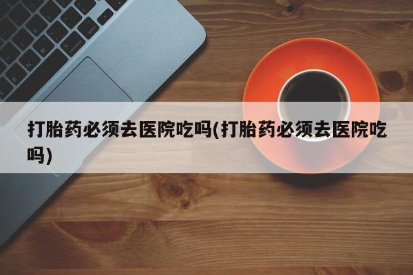私人卖打胎药微信号打胎药必须去医院吃吗(打胎药必须去医院吃吗)
