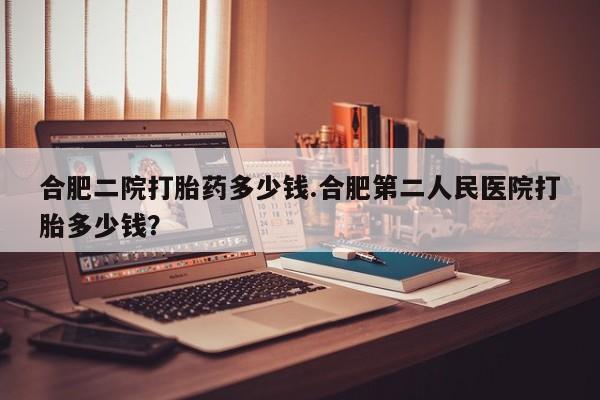 私人卖打胎药微信号合肥二院打胎药多少钱.合肥第二人民医院打胎多少钱？