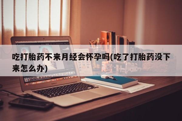 私人卖打胎药微信号吃打胎药不来月经会怀孕吗(吃了打胎药没下来怎么办)