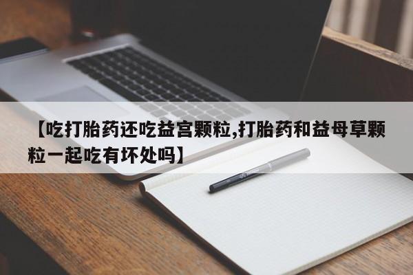 私人卖打胎药微信号【吃打胎药还吃益宫颗粒,打胎药和益母草颗粒一起吃有坏处吗】