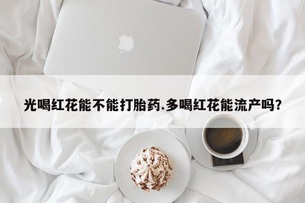私人卖打胎药微信号光喝红花能不能打胎药.多喝红花能流产吗？