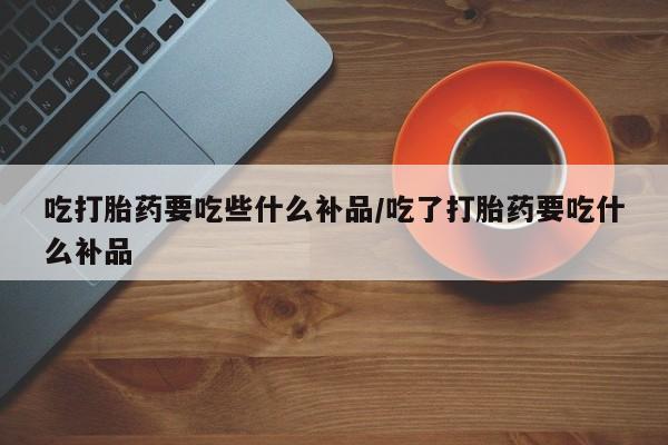 私人卖打胎药微信号吃打胎药要吃些什么补品/吃了打胎药要吃什么补品