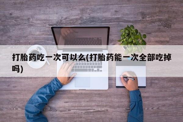 私人卖打胎药微信号打胎药吃一次可以么(打胎药能一次全部吃掉吗)