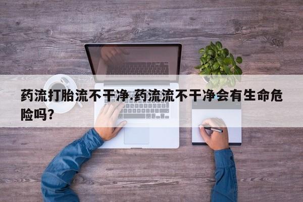 私人卖打胎药微信号药流打胎流不干净.药流流不干净会有生命危险吗？