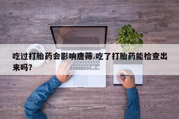 私人卖打胎药微信号吃过打胎药会影响唐筛.吃了打胎药能检查出来吗？