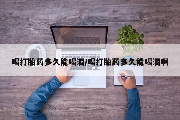 私人卖打胎药微信号喝打胎药多久能喝酒/喝打胎药多久能喝酒啊