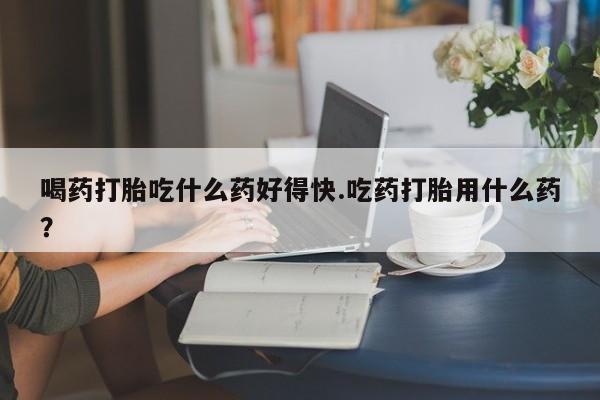 私人卖打胎药微信号喝药打胎吃什么药好得快.吃药打胎用什么药？