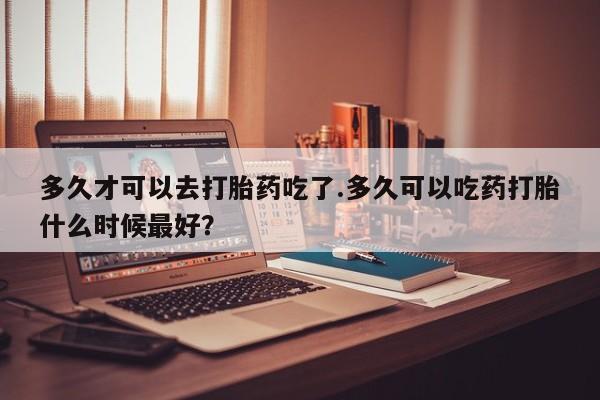 私人卖打胎药微信号多久才可以去打胎药吃了.多久可以吃药打胎什么时候最好？