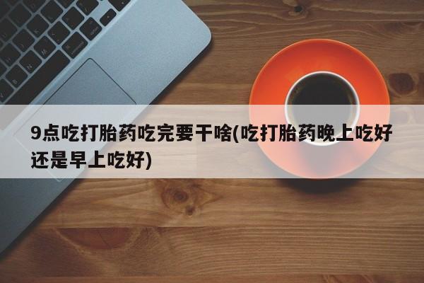 私人卖打胎药微信号9点吃打胎药吃完要干啥(吃打胎药晚上吃好还是早上吃好)