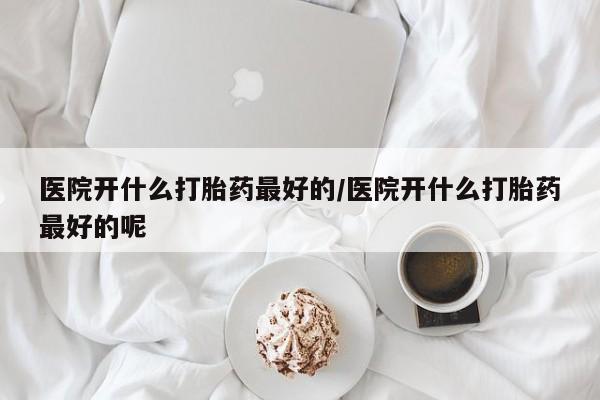 私人卖打胎药微信号医院开什么打胎药最好的/医院开什么打胎药最好的呢