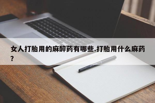 私人卖打胎药微信号女人打胎用的麻醉药有哪些.打胎用什么麻药？