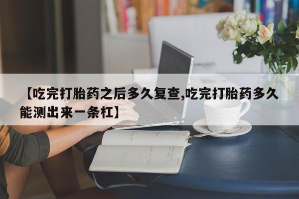 私人卖打胎药微信号【吃完打胎药之后多久复查,吃完打胎药多久能测出来一条杠】