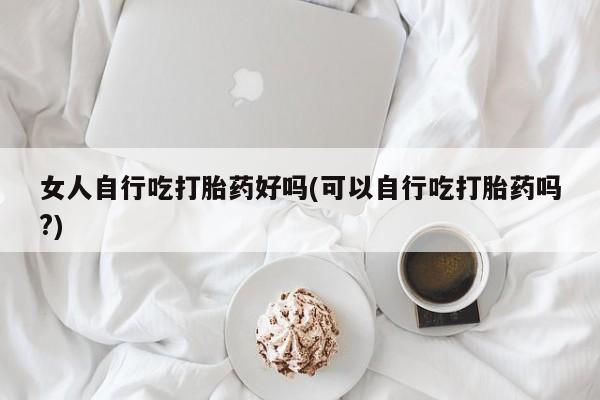 私人卖打胎药微信号女人自行吃打胎药好吗(可以自行吃打胎药吗?)