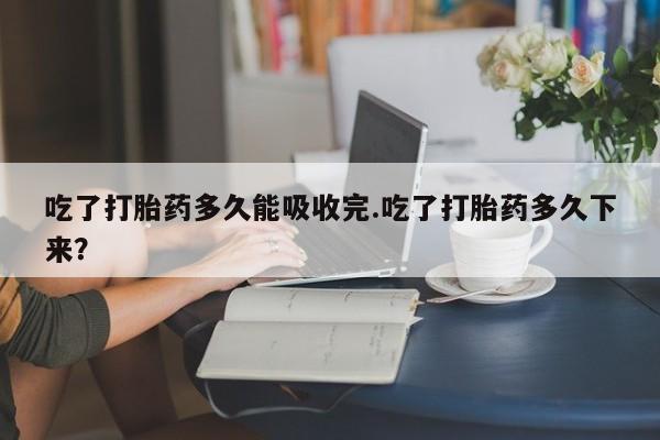 私人卖打胎药微信号吃了打胎药多久能吸收完.吃了打胎药多久下来?