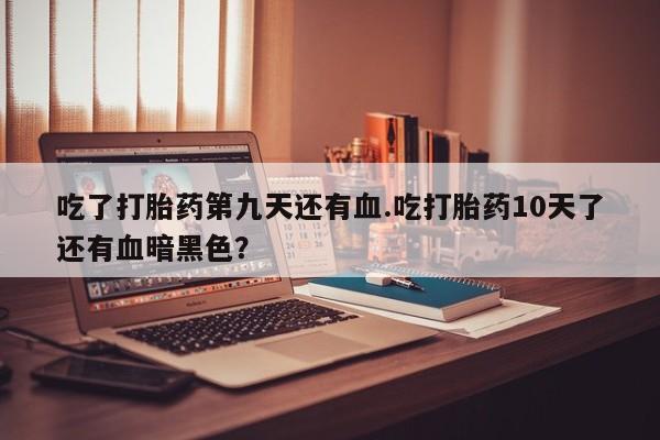 私人卖打胎药微信号吃了打胎药第九天还有血.吃打胎药10天了还有血暗黑色?
