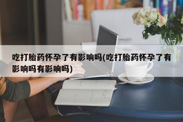 私人卖打胎药微信号吃打胎药怀孕了有影响吗(吃打胎药怀孕了有影响吗有影响吗)